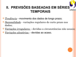II. PREVISÕES BASEADAS EM SÉRIES
                 TEMPORAIS
 Tendência - movimento dos dados de longo prazo;
 Sazonalidade - variações regulares de curto prazo nos
  dados;
 Variações irregulares – devidas a circunstâncias não usuais;

 Variações aleatórias – devidas ao acaso.
 