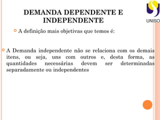 DEMANDA DEPENDENTE E
               INDEPENDENTE
         A definição mais objetivas que temos é:


   A Demanda independente não se relaciona com os demais
    itens, ou seja, uns com outros e, desta forma, as
    quantidades   necessárias  devem   ser   determinadas
    separadamente ou independentes
 