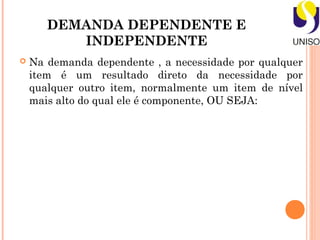DEMANDA DEPENDENTE E
          INDEPENDENTE
   Na demanda dependente , a necessidade por qualquer
    item é um resultado direto da necessidade por
    qualquer outro item, normalmente um item de nível
    mais alto do qual ele é componente, OU SEJA:
 