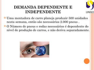 DEMANDA DEPENDENTE E
         INDEPENDENTE
 Uma montadora de carro planeja produzir 500 unidades
  nesta semana, então são necessários 2.000 pneus .
 O Número de pneus e rodas necessários é dependente do
  nível de produção de carros, e não deriva separadamente.
 