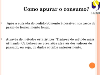 Como apurar o consumo?

•   Após a entrada do pedido.Somente é possível nos casos de
    prazo de fornecimento longo.


•   Através de métodos estatísticos. Trata-se do método mais
    utilizado. Calcula-se as previsões através dos valores do
    passado, ou seja, de dados obtidos anteriormente.
 