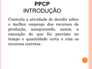 PPCP
       INTRODUÇÃO
Controla a atividade de decidir sobre
o melhor emprego dos recursos de
produção, assegurando, assim, a
execução do que foi previsto no
tempo e quantidade certa e com os
recursos corretos.




                                        54
 