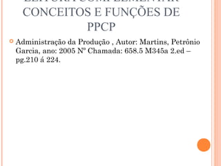 LEITURA COMPLEMENTAR
     CONCEITOS E FUNÇÕES DE
              PPCP
   Administração da Produção , Autor: Martins, Petrônio
    Garcia, ano: 2005 Nº Chamada: 658.5 M345a 2.ed –
    pg.210 á 224.
 