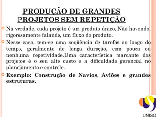 PRODUÇÃO DE GRANDES
      PROJETOS SEM REPETIÇÃO
 Na verdade, cada projeto é um produto único, Não havendo,
  rigorosamente falando, um fluxo do produto.
 Nesse caso, tem-se uma seqüência de tarefas ao longo do
  tempo, geralmente de longa duração, com pouca ou
  nenhuma repetividade.Uma característica marcante dos
  projetos é o seu alto custo e a dificuldade gerencial no
  planejamento e controle.
 Exemplo: Construção de Navios, Aviões e grandes
  estruturas.
 