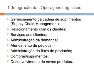 1. Integração das Operações Logísticas
 Gerenciamento da cadeia de suprimentos
(Supply Chain Management).
 Relacionamento com os clientes;
 Serviços aos clientes;
 Administração da demanda;
 Atendimento de pedidos;
 Administração do fluxo de produção;
 Compras/suprimentos;
 Desenvolvimento de novos produtos.
 