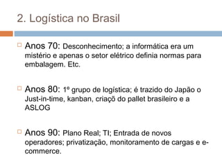 2. Logística no Brasil
 Anos 70: Desconhecimento; a informática era um
mistério e apenas o setor elétrico definia normas para
embalagem. Etc.
 Anos 80: 1º grupo de logística; é trazido do Japão o
Just-in-time, kanban, criaçõ do pallet brasileiro e a
ASLOG
 Anos 90: Plano Real; TI; Entrada de novos
operadores; privatização, monitoramento de cargas e e-
commerce.
 