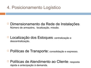 4. Posicionamento Logístico
 Dimensionamento da Rede de Instalações:
Número de armazéns, localização, missão.
 Localização dos Estoques: centralização e
descentralização.
 Políticas de Transporte: consolidação e expresso.
 Políticas de Atendimento ao Cliente: resposta
rápida e antecipação à demanda.
 