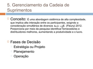 5. Gerenciamento da Cadeia de
Suprimentos
 Conceito: É uma abordagem sistêmica de alta complexidade,
que implica alta interação entre os participantes, exigindo a
consideração simultânea de diversos trade -o ffs. (Fleury) 2012.
Porporciona por meio da pesquisa identificar fornecedores e
distribuidores melhores, aumentando a produtividade e o lucro.
 Fases de Decisão
 Estratégia ou Projeto
 Planejamento
 Operação
 