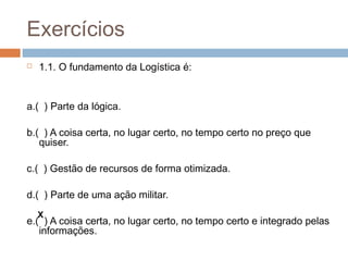 Exercícios
 1.1. O fundamento da Logística é:
a.( ) Parte da lógica.
b.( ) A coisa certa, no lugar certo, no tempo certo no preço que
quiser.
c.( ) Gestão de recursos de forma otimizada.
d.( ) Parte de uma ação militar.
e.( ) A coisa certa, no lugar certo, no tempo certo e integrado pelas
informações.
X
 