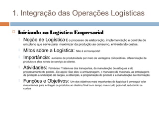 1. Integração das Operações Logísticas
 Iniciando na Logística Empresarial
 Noção de Logística É o processo de elaboração, implementação e controle de
um plano que serve para maximizar da produção ao consumo, enfrentando custos.
 Mitos sobre a Logística: Não é só transporte!
 Importância: aumento de produtividade por meio de vantagens competitivas, diferenciação de
produtos e altos níveis de serviço ao cliente.
 Atividades: Primárias: Tratam-se dos transportes, da manutenção de estoques e do
processamento do pedido.. De apoio: São eles: a armazenagem, o manuseio de materiais, as embalagens
de proteção e unitização de cargas, a obtenção, a programação do produto e a manutenção da informação.
 Funções e Objetivos: Um dos objetivos mais importantes da logística é conseguir criar
mecanismos para entregar os produtos ao destino final num tempo mais curto possível, reduzindo os
custos
 