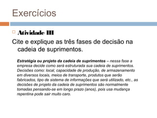 Exercícios
 Atividade III
Cite e explique as três fases de decisão na
cadeia de suprimentos.
Estratégia ou projeto da cadeia de suprimentos – nessa fase a
empresa decide como será estruturada sua cadeia de suprimentos.
Decisões como: local, capacidade de produção, de armazenamento
em diversos locais, meios de transporte, produtos que serão
fabricados, tipo de sistema de informações que será utilizado, etc., as
decisões de projeto da cadeia de suprimentos são normalmente
tomadas pensando-se em longo prazo (anos), pois usa mudança
repentina pode sair muito caro.
 