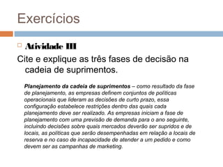 Exercícios
 Atividade III
Cite e explique as três fases de decisão na
cadeia de suprimentos.
Planejamento da cadeia de suprimentos – como resultado da fase
de planejamento, as empresas definem conjuntos de políticas
operacionais que lideram as decisões de curto prazo, essa
configuração estabelece restrições dentro das quais cada
planejamento deve ser realizado. As empresas iniciam a fase de
planejamento com uma previsão de demanda para o ano seguinte,
incluindo decisões sobre quais mercados deverão ser supridos e de
locais, as políticas que serão desempenhadas em relação a locais de
reserva e no caso de incapacidade de atender a um pedido e como
devem ser as campanhas de marketing.
 