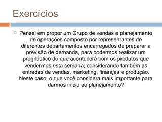 Exercícios
 Pensei em propor um Grupo de vendas e planejamento
de operações composto por representantes de
diferentes departamentos encarregados de preparar a
previsão de demanda, para podermos realizar um
prognóstico do que acontecerá com os produtos que
vendermos esta semana, considerando também as
entradas de vendas, marketing, finanças e produção.
Neste caso, o que você considera mais importante para
darmos inicio ao planejamento?
 