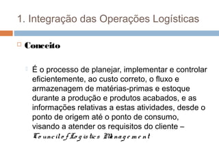 1. Integração das Operações Logísticas
 Conceito
 É o processo de planejar, implementar e controlar
eficientemente, ao custo correto, o fluxo e
armazenagem de matérias-primas e estoque
durante a produção e produtos acabados, e as
informações relativas a estas atividades, desde o
ponto de origem até o ponto de consumo,
visando a atender os requisitos do cliente –
Co uncilo f Lo g istics Manag e m e nt
 