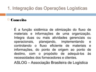 1. Integração das Operações Logísticas
 Conceito
 É a função sistêmica de otimização do ﬂuxo de
materiais e informações de uma organização.
Integra duas ou mais atividades gerenciais ou
operacionais, planejando, implementando e
controlando o ﬂuxo eﬁciente de materiais e
informações, do ponto de origem ao ponto de
destino, com o propósito de adequá-los às
necessidades dos fornecedores e clientes.
ASLOG – Associação Brasileira de Logística
 