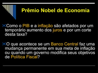Prêmio Nobel de Economia Como o  PIB  e a  inflação  são afetados por um temporário aumento dos  juros  e por um corte desta taxa?  O que acontece se um  Banco Central  faz uma mudança permanente em sua meta de inflação ou quando um governo modifica seus objetivos de  Política Fiscal ? 