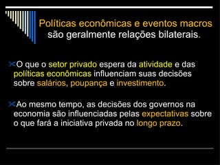 Políticas econômicas e eventos macros  são geralmente relações bilaterais .  O que o  setor privado  espera da  atividade  e das  políticas econômicas  influenciam suas decisões sobre  salários ,  poupança  e  investimento .  Ao mesmo tempo, as decisões dos governos na economia são influenciadas pelas  expectativas  sobre o que fará a iniciativa privada no  longo prazo . 