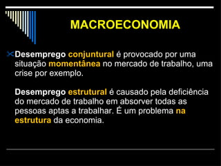 MACROECONOMIA Desemprego  conjuntural  é provocado por uma situação  momentânea  no mercado de trabalho, uma crise por exemplo. Desemprego  estrutural  é causado pela deficiência do mercado de trabalho em absorver todas as pessoas aptas a trabalhar. É um problema  na estrutura  da economia. 