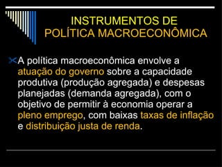 INSTRUMENTOS DE  POLÍTICA MACROECONÔMICA A política macroeconômica envolve a  atuação do governo  sobre a capacidade produtiva (produção agregada) e despesas planejadas (demanda agregada), com o objetivo de permitir à economia operar a  pleno emprego , com baixas  taxas de inflação  e  distribuição justa de renda .  