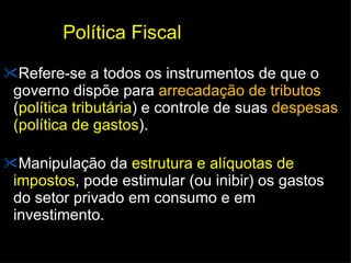 Política Fiscal Refere-se a todos os instrumentos de que o governo dispõe para  arrecadação de tributos  ( política tributária ) e controle de suas  despesas  (política de gastos ).  Manipulação da  estrutura e alíquotas de impostos , pode estimular (ou inibir) os gastos do setor privado em consumo e em investimento. 