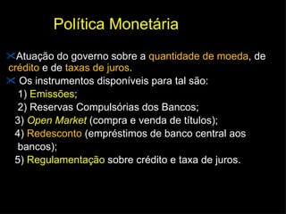 Política Monetária  Atuação do governo sobre a  quantidade de moeda , de  crédito  e de  taxas de juros .  Os instrumentos disponíveis para tal são:  1)  Emissões ;  2) Reservas Compulsórias dos Bancos;  3)  Open Market  (compra e venda de títulos);  4)  Redesconto  (empréstimos de banco central aos bancos); 5)  Regulamentação  sobre crédito e taxa de juros. 