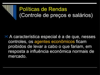 Políticas de Rendas (Controle de preços e salários) A característica especial é a de que, nesses controles, os  agentes econômicos  ficam proibidos de levar a cabo o que fariam, em resposta a influência econômica normais de mercado. 
