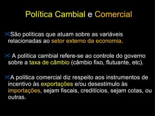 Política Cambial  e  Comercial São políticas que atuam sobre as variáveis relacionadas ao  setor externo da economia .  A política cambial refere-se ao controle do governo sobre a  taxa de câmbio  (câmbio fixo, flutuante, etc). A política comercial diz respeito aos instrumentos de incentivo às  exportações  e/ou desestímulo às  importações , sejam fiscais, creditícios, sejam cotas, ou outras. 
