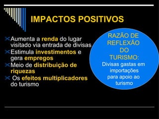 IMPACTOS POSITIVOS Aumenta a  renda  do lugar visitado via entrada de divisas Estimula  investimentos  e gera  empregos Meio de  distribuição de riquezas Os  efeitos   multiplicadores  do turismo RAZÃO DE  REFLEXÃO   DO TURISMO: Divisas gastas em  importações para apoio ao  turismo 