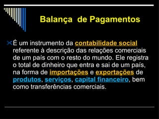 Balança  de Pagamentos É um instrumento da  contabilidade social  referente à descrição das relações comerciais de um país com o resto do mundo. Ele registra o total de dinheiro que entra e sai de um país, na forma de  importações  e  exportações  de  produtos ,  serviços ,  capital financeiro , bem como transferências comerciais. 