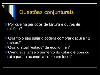 Questões conjunturais Por que há períodos de fartura e outros de miséria? Quanto o seu salário poderá comprar daqui a 12 meses? Qual o atual “estado” da economia ? Como avaliar se o aumento do salário é bom ou ruim para a economia como um todo? 