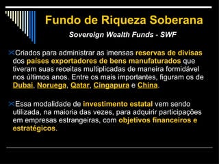 Fundo de Riqueza Soberana Sovereign Wealth Funds - SWF   Criados para administrar as imensas  reservas de divisas  dos  países exportadores de bens manufaturados  que tiveram suas receitas multiplicadas de maneira formidável nos últimos anos. Entre os mais importantes, figuram os de  Dubai ,  Noruega ,  Qatar ,  Cingapura  e  China .  Essa modalidade de  investimento estatal  vem sendo utilizada, na maioria das vezes, para adquirir participações em empresas estrangeiras, com  objetivos financeiros e estratégicos .  