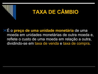 TAXA DE CÂMBIO É o  preço de uma unidade monetária  de uma moeda em unidades monetárias de outra moeda e, reflete o custo de uma moeda em relação a outra, dividindo-se em  taxa de venda  e  taxa de compra .  