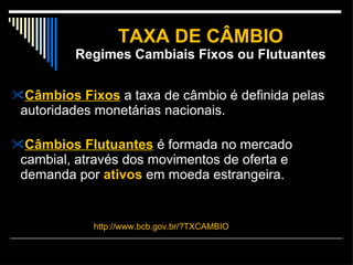 TAXA DE CÂMBIO Regimes Cambiais Fixos ou Flutuantes Câmbios Fixos  a taxa de câmbio é definida pelas autoridades monetárias nacionais.  Câmbios Flutuantes  é formada no mercado cambial, através dos movimentos de oferta e demanda por  ativos  em moeda estrangeira. http://www.bcb.gov.br/?TXCAMBIO 