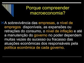 Porque compreender macroeconomia? A sobrevivência das  empresas , o  nível de empregos   disponíveis, as expansões ou retrações do consumo, o  nível de inflação  e até a manutenção do  governo  no poder dependem muitas vezes do sucesso ou fracasso das atuações econômicas dos responsáveis pela  política econômica de cada governo . 