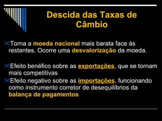 Descida das Taxas de Câmbio Torna a  moeda nacional  mais barata face às restantes. Ocorre uma  desvalorização  da moeda. Efeito benéfico sobre as  exportações , que se tornam mais competitivas Efeito negativo sobre as  importações , funcionando como instrumento corretor de desequilíbrios da  balança de pagamentos  