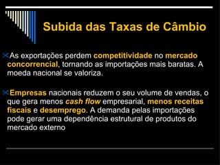 Subida das Taxas de Câmbio As exportações perdem  competitividade  no  mercado concorrencial , tornando as importações mais baratas. A moeda nacional se valoriza. Empresas  nacionais reduzem o seu volume de vendas, o que gera menos  cash flow  empresarial,  menos receitas fiscais  e  desemprego . A demanda pelas importações pode gerar uma dependência estrutural de produtos do mercado externo 
