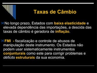 Taxas de Câmbio No longo prazo, Estados com  baixa elasticidade  e elevada dependência das importações, a descida das taxas de câmbio é geradora de  inflação . FMI  -  fiscalização e controle de abusos de manipulação deste instrumento. Os Estados não podem usar sistematicamente instrumentos  conjunturais  como este para corrigir problemas e  déficits   estruturais  da sua economia. 