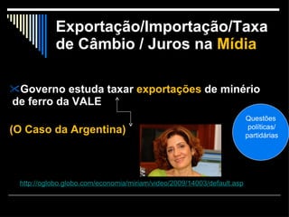 Exportação/Importação/Taxa de Câmbio / Juros na   Mídia Governo estuda taxar  exportações  de minério de ferro da VALE (O Caso da Argentina) http://oglobo.globo.com/economia/miriam/video/2009/14003/default.asp Questões políticas/ partidárias 