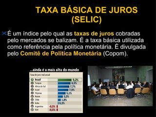 TAXA BÁSICA DE JUROS (SELIC) É um índice pelo qual as  taxas de juros  cobradas pelo mercados se balizam. É a taxa básica utilizada como referência pela política monetária. É divulgada pelo  Comitê de Política Monetária  (Copom). 