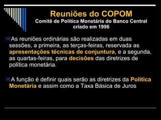 Reuniões do COPOM Comitê de Política Monetária do Banco Central criado em 1996 As reuniões ordinárias são realizadas em duas sessões, a primeira, as terças-feiras, reservada as  apresentações técnicas de conjuntura , e a segunda, as quartas-feiras, para  decisões  das diretrizes de política monetária. A função é definir quais serão as diretrizes da  Política Monetária  e assim como a Taxa Básica de Juros  