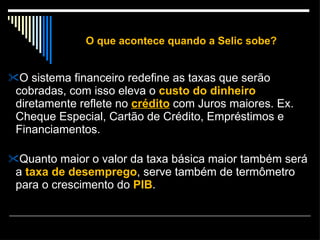 O que acontece quando a Selic sobe? O sistema financeiro redefine as taxas que serão cobradas, com isso eleva o  custo do dinheiro  diretamente reflete no  crédito  com Juros maiores. Ex. Cheque Especial, Cartão de Crédito, Empréstimos e Financiamentos. Quanto maior o valor da taxa básica maior também será a  taxa de desemprego , serve também de termômetro para o crescimento do  PIB . 
