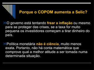 Porque o COPOM aumenta a Selic? O governo está tentando  frear a inflação  ou mesmo para se proteger das crises, se a taxa for muito pequena os investidores começam a tirar dinheiro do país. Política monetária  não é ciência , muito menos exata. Portanto, não há conta matemática que comprove qual a melhor atitude a ser tomada numa determinada situação.  