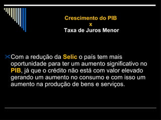 Crescimento do PIB  x  Taxa de Juros Menor Com a redução da  Selic  o país tem mais oportunidade para ter um aumento significativo no  PIB , já que o crédito não está com valor elevado gerando um aumento no consumo e com isso um aumento na produção de bens e serviços. 