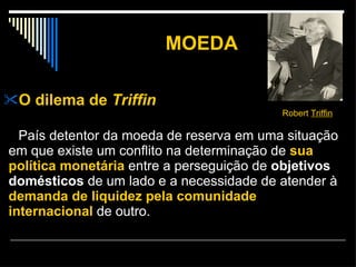 MOEDA O dilema de  Triffin   País detentor da moeda de reserva em uma situação em que existe um conflito na determinação de  sua   política monetária  entre a perseguição de  objetivos domésticos  de um lado e a necessidade de atender à  demanda de liquidez pela comunidade internacional  de outro.  Robert  Triffin   