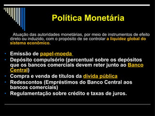 Política Monetária Atuação das autoridades monetárias, por meio de instrumentos de efeito direto ou induzido, com o propósito de se controlar  a liquidez global do sistema econômico . Emissão de  papel-moeda  Depósito compulsório (percentual sobre os depósitos que os bancos comerciais devem reter junto ao  Banco Central )  Compra e venda de títulos da  dívida pública   Redescontos (Empréstimos do Banco Central aos bancos comerciais)  Regulamentação sobre crédito e taxas de juros.   