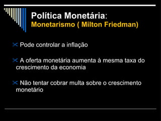 Política Monetária :  Monetarismo ( Milton Friedman) Pode controlar a inflação A oferta monetária aumenta à mesma taxa do crescimento da economia Não tentar cobrar multa sobre o crescimento monetário 