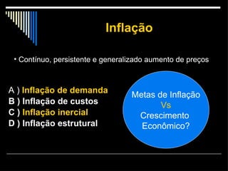 Inflação A )  Inflação de demanda B ) Inflação de custos  C )  Inflação inercial  D ) Inflação estrutural Contínuo, persistente e generalizado aumento de preços  Metas de Inflação Vs Crescimento  Econômico? 