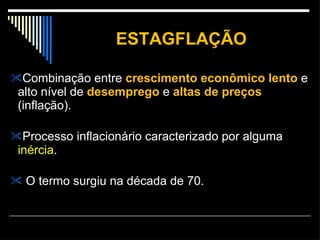 ESTAGFLAÇÃO Combinação entre  crescimento econômico lento  e alto nível de  desemprego  e  altas de preços  (inflação). Processo inflacionário caracterizado por alguma  inércia . O termo surgiu na década de 70. 