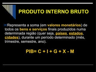 PRODUTO INTERNO BRUTO Representa a soma (em  valores monetários ) de todos os  bens e serviços  finais produzidos numa determinada região (quer seja,  países ,  estados ,  cidades ), durante um período determinado (mês, trimestre, semestre, ano).  PIB= C + I + G + X - M 
