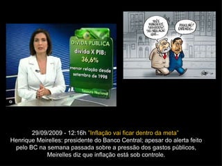 29/09/2009 - 12:16h  ”Inflação vai ficar dentro da meta”  Henrique Meirelles: presidente do Banco Central; apesar do alerta feito pelo BC na semana passada sobre a pressão dos gastos públicos, Meirelles diz que inflação está sob controle. 